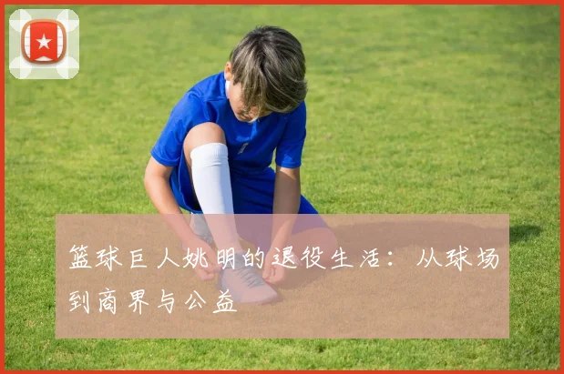 篮球巨人姚明的退役生活：从球场到商界与公益